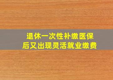 退休一次性补缴医保后又出现灵活就业缴费