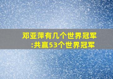 邓亚萍有几个世界冠军:共赢53个世界冠军