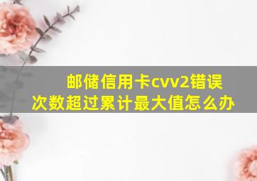 邮储信用卡cvv2错误次数超过累计最大值怎么办