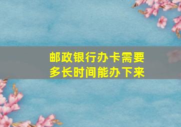 邮政银行办卡需要多长时间能办下来