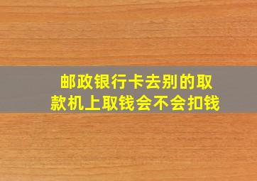 邮政银行卡去别的取款机上取钱会不会扣钱