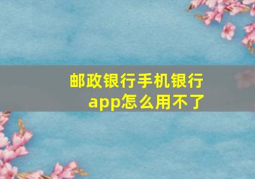 邮政银行手机银行app怎么用不了