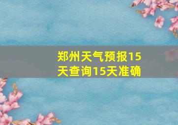 郑州天气预报15天查询15天准确