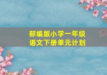 部编版小学一年级语文下册单元计划