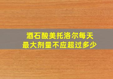 酒石酸美托洛尔每天最大剂量不应超过多少