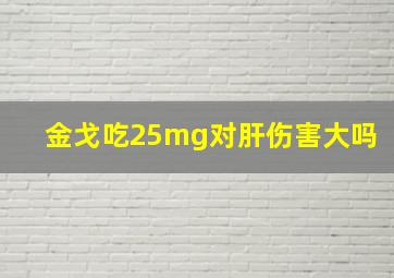 金戈吃25mg对肝伤害大吗