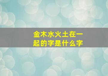 金木水火土在一起的字是什么字