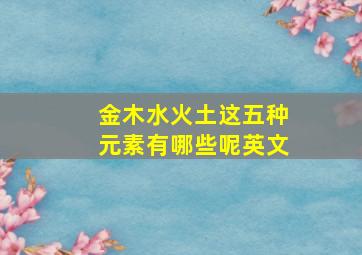 金木水火土这五种元素有哪些呢英文