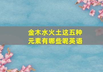 金木水火土这五种元素有哪些呢英语