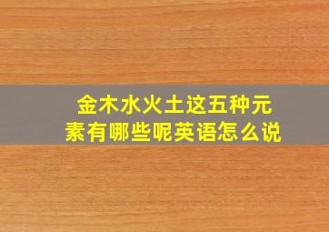 金木水火土这五种元素有哪些呢英语怎么说