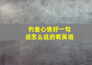 钓鱼心情好一句话怎么说的呢英语