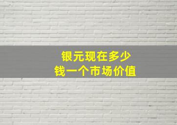 银元现在多少钱一个市场价值