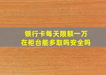 银行卡每天限额一万在柜台能多取吗安全吗