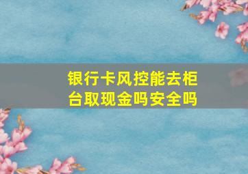 银行卡风控能去柜台取现金吗安全吗