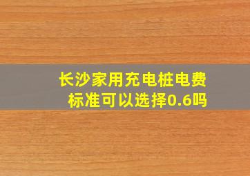 长沙家用充电桩电费标准可以选择0.6吗