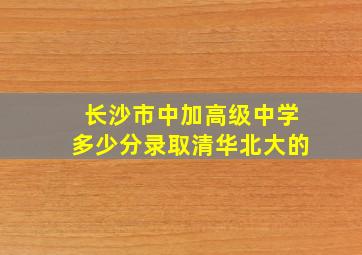 长沙市中加高级中学多少分录取清华北大的