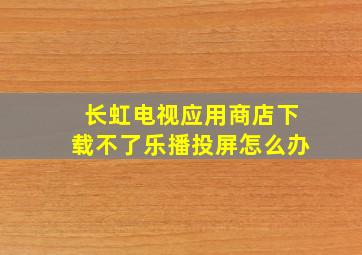 长虹电视应用商店下载不了乐播投屏怎么办