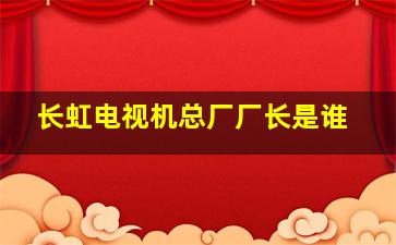 长虹电视机总厂厂长是谁