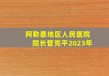 阿勒泰地区人民医院院长管克平2023年