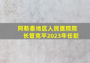 阿勒泰地区人民医院院长管克平2023年任职