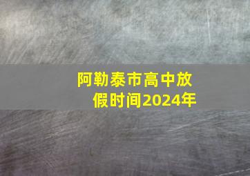 阿勒泰市高中放假时间2024年