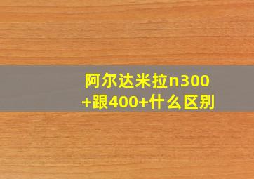 阿尔达米拉n300+跟400+什么区别