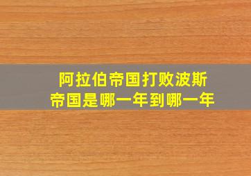 阿拉伯帝国打败波斯帝国是哪一年到哪一年