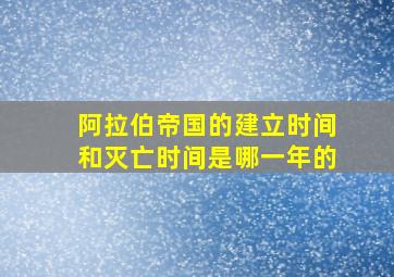 阿拉伯帝国的建立时间和灭亡时间是哪一年的