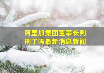 阿里加集团董事长判刑了吗最新消息新闻