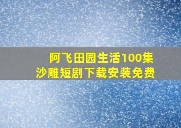 阿飞田园生活100集沙雕短剧下载安装免费