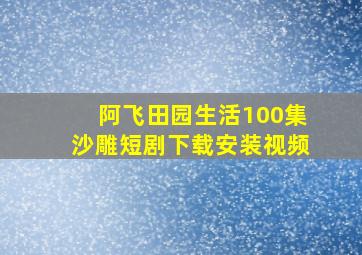 阿飞田园生活100集沙雕短剧下载安装视频