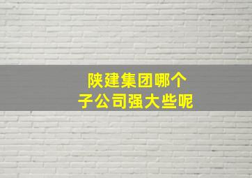 陕建集团哪个子公司强大些呢