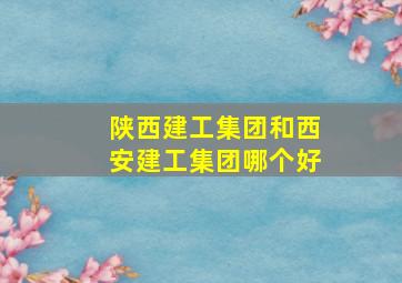 陕西建工集团和西安建工集团哪个好