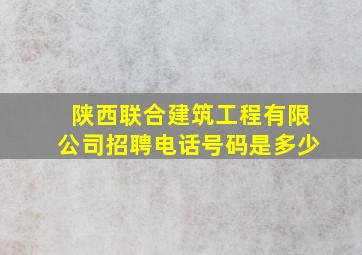 陕西联合建筑工程有限公司招聘电话号码是多少