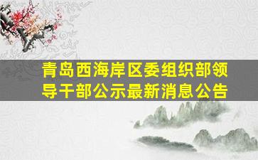 青岛西海岸区委组织部领导干部公示最新消息公告