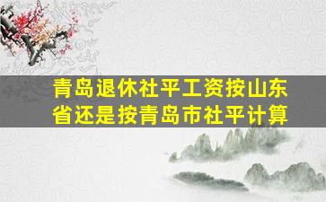 青岛退休社平工资按山东省还是按青岛市社平计算