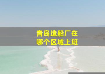 青岛造船厂在哪个区域上班