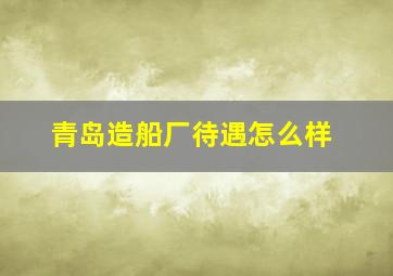 青岛造船厂待遇怎么样