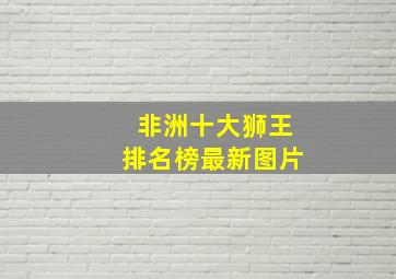 非洲十大狮王排名榜最新图片