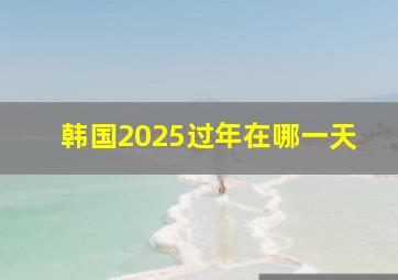 韩国2025过年在哪一天