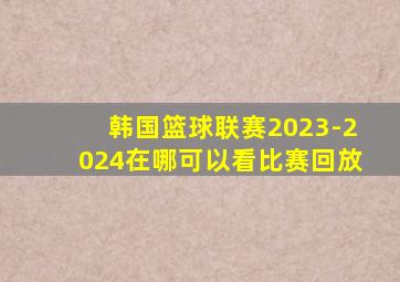 韩国篮球联赛2023-2024在哪可以看比赛回放