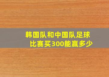 韩国队和中国队足球比赛买300能赢多少