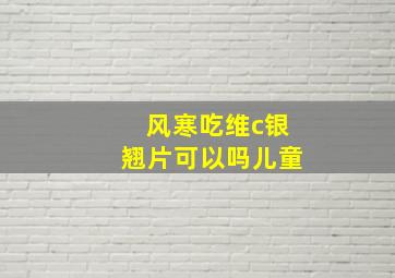 风寒吃维c银翘片可以吗儿童