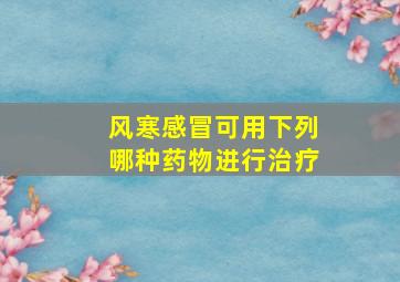 风寒感冒可用下列哪种药物进行治疗