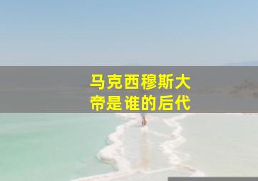 马克西穆斯大帝是谁的后代