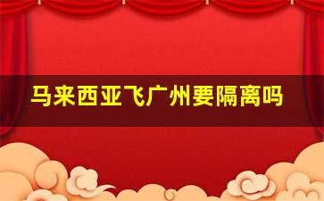 马来西亚飞广州要隔离吗