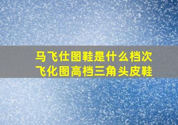 马飞仕图鞋是什么档次飞化图高档三角头皮鞋