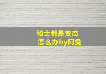 骑士都是变态怎么办by阿兔