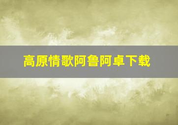 高原情歌阿鲁阿卓下载