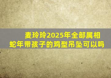 麦玲玲2025年全部属相蛇年带孩子的鸡型吊坠可以吗